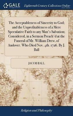 The Acceptableness of Sincerity to God; and the Unprofitableness of a Mere Speculative Faith to any Man's Salvation; Considered, in a Sermon Preach'd at the Funeral of Mr. William Drew, of Andover. Who Died Nov. 4th. 1726. By J. Ball(English, Hardcover, Ball Jacob)