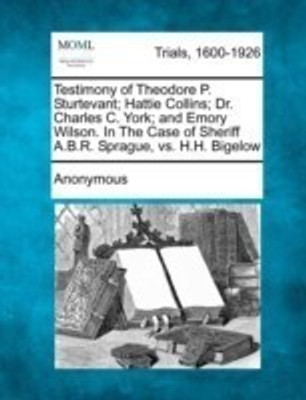 Testimony of Theodore P. Sturtevant; Hattie Collins; Dr. Charles C. York; And Emory Wilson. in the Case of Sheriff A.B.R. Sprague, vs. H.H. Bigelow(English, Paperback, Anonymous)