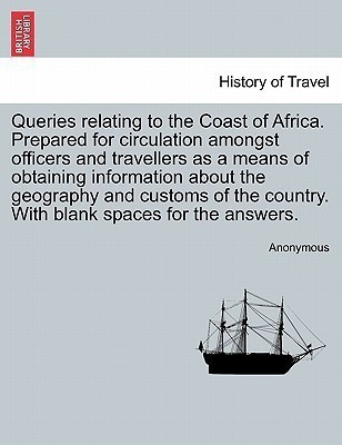 Queries Relating to the Coast of Africa. Prepared for Circulation Amongst Officers and Travellers as a Means of Obtaining Information about the Geography and Customs of the Country. with Blank Spaces for the Answers.(English, Paperback, Anonymous) Queries Relating to the Coast of Africa. Prepared for Circulation Amongst Officers and Travellers as a Means of Obtaining Information about the Geography and Customs of the Country. with Blank Spaces for the Answers.(English, Paperback, Anonymous)