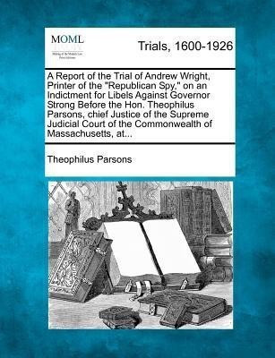 A Report of the Trial of Andrew Wright, Printer of the Republican Spy, on an Indictment for Libels Against Governor Strong Before the Hon. Theophilus Parsons, Chief Justice of the Supreme Judicial Court of the Commonwealth of Massachusetts, At...(English, Paperback, Parsons Theophilus)