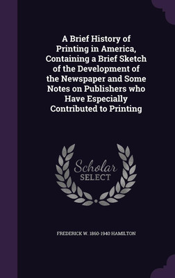 A Brief History of Printing in America, Containing a Brief Sketch of the Development of the Newspaper and Some Notes on Publishers who Have Especially Contributed to Printing(English, Hardcover, Hamilton Frederick W 1860-1940)