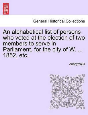 An Alphabetical List of Persons Who Voted at the Election of Two Members to Serve in Parliament, for the City of W. ... 1852, Etc.(English, Paperback, Anonymous)