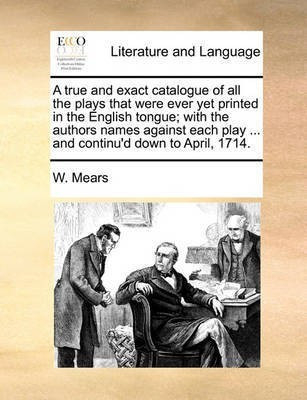 A True and Exact Catalogue of All the Plays That Were Ever Yet Printed in the English Tongue; With the Authors Names Against Each Play ... and Continu'd Down to April, 1714.(English, Paperback, Mears W) A True and Exact Catalogue of All the Plays That Were Ever Yet Printed in the English Tongue; With the Authors Names Against Each Play ... and Continu'd Down to April, 1714.(English, Paperback, Mears W)