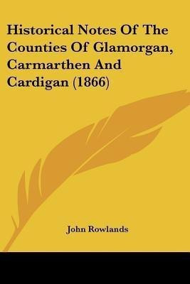 Historical Notes Of The Counties Of Glamorgan, Carmarthen And Cardigan (1866)(English, Paperback, Rowlands John Fsg)