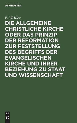 Die Allgemeine Christliche Kirche Oder Das Prinzip Der Reformation Zur Feststellung Des Begriffs Der Evangelischen Kirche Und Ihrer Beziehung Zu Staat Und Wissenschaft(German, Hardcover, Klee E W)