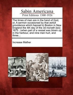 The Times of Men Are in the Hand of God, Or, a Sermon Occasioned by That Awfull Providence Which Hapned in Boston in New England the 4th Day of the 3D Moneth [Sic] 1675(English, Paperback, Mather Increase)