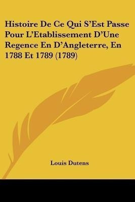 Histoire De Ce Qui S'Est Passe Pour L'Etablissement D'Une Regence En D'Angleterre, En 1788 Et 1789 (1789)(English, Paperback, Dutens Louis)