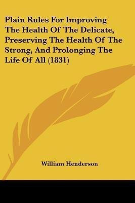 Plain Rules For Improving The Health Of The Delicate, Preserving The Health Of The Strong, And Prolonging The Life Of All (1831)(English, Paperback, Henderson William)