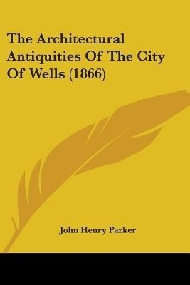 The Architectural Antiquities Of The City Of Wells (1866)(English, Paperback, Parker John Henry)