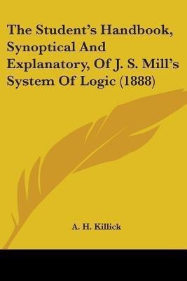 The Student's Handbook, Synoptical And Explanatory, Of J. S. Mill's System Of Logic (1888)(English, Paperback, Killick A H)