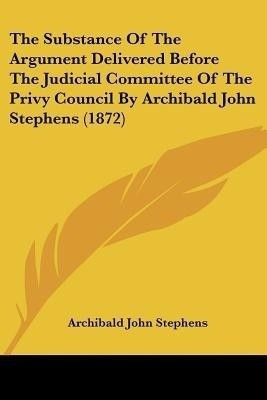 The Substance Of The Argument Delivered Before The Judicial Committee Of The Privy Council By Archibald John Stephens (1872)(English, Paperback, Stephens Archibald John)