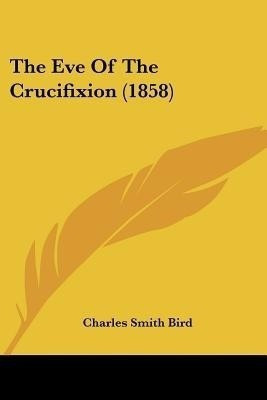 The Eve Of The Crucifixion (1858)(English, Paperback, Bird Charles Smith)
