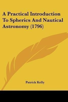 A Practical Introduction To Spherics And Nautical Astronomy (1796)(English, Paperback, Kelly Patrick)