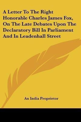 A Letter to the Right Honorable Charles James Fox, on the Late Debates Upon the Declaratory Bill in Parliament and in Leadenhall Street(English, Paperback, An India Proprietor)