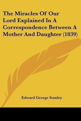 The Miracles Of Our Lord Explained In A Correspondence Between A Mother And Daughter (1839)(English, Paperback, Stanley Edward George)