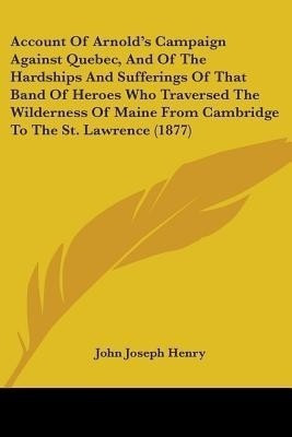 Account Of Arnold's Campaign Against Quebec, And Of The Hardships And Sufferings Of That Band Of Heroes Who Traversed The Wilderness Of Maine From Cambridge To The St. Lawrence (1877)(English, Paperback, Henry John Joseph)