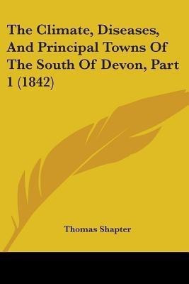 The Climate, Diseases, And Principal Towns Of The South Of Devon, Part 1 (1842)(English, Paperback, Shapter Thomas)