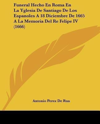 Funeral Hecho En Roma En La Yglesia De Santiago De Los Espanoles A 18 Diciembre De 1665 A La Memoria Del Re Felipe IV (1666)(Spanish, Paperback, Rua Antonio Perez De)
