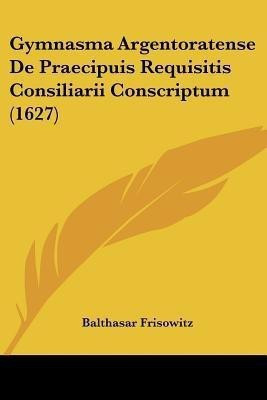 Gymnasma Argentoratense De Praecipuis Requisitis Consiliarii Conscriptum (1627)(Latin, Paperback, Frisowitz Balthasar)