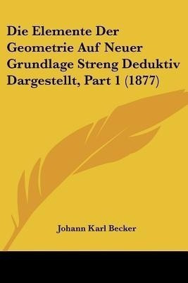 Die Elemente Der Geometrie Auf Neuer Grundlage Streng Deduktiv Dargestellt, Part 1 (1877)(German, Paperback, Becker Johann Karl)