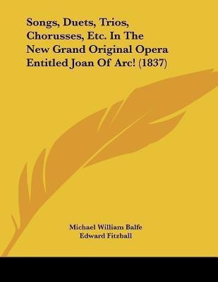 Songs, Duets, Trios, Chorusses, Etc. In The New Grand Original Opera Entitled Joan Of Arc! (1837)(English, Paperback, Balfe Michael William)