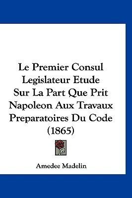 Le Premier Consul Legislateur Etude Sur La Part Que Prit Napoleon Aux Travaux Preparatoires Du Code (1865)(French, Paperback, Madelin Amedee)