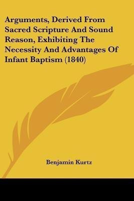 Arguments, Derived From Sacred Scripture And Sound Reason, Exhibiting The Necessity And Advantages Of Infant Baptism (1840)(English, Paperback, Kurtz Benjamin)