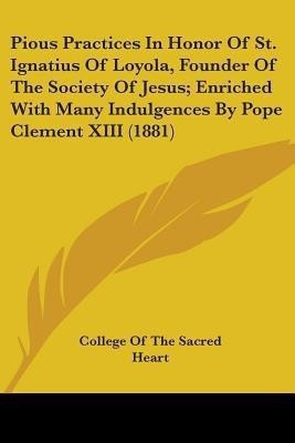 Pious Practices In Honor Of St. Ignatius Of Loyola, Founder Of The Society Of Jesus; Enriched With Many Indulgences By Pope Clement XIII (1881)(English, Paperback, College of the Sacred Heart) Pious Practices In Honor Of St. Ignatius Of Loyola, Founder Of The Society Of Jesus; Enriched With Many Indulgences By Pope Clement XIII (1881)(English, Paperback, College of the Sacred Heart)