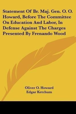 Statement Of Br. Maj. Gen. O. O. Howard, Before The Committee On Education And Labor, In Defense Against The Charges Presented By Frenando Wood(English, Paperback, Howard Oliver O) Statement Of Br. Maj. Gen. O. O. Howard, Before The Committee On Education And Labor, In Defense Against The Charges Presented By Frenando Wood(English, Paperback, Howard Oliver O)