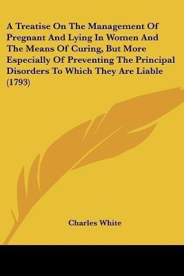 A Treatise On The Management Of Pregnant And Lying In Women And The Means Of Curing, But More Especially Of Preventing The Principal Disorders To Which They Are Liable (1793)(English, Paperback, White Charles MD)