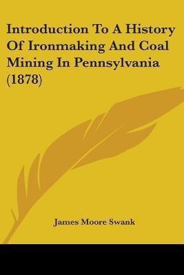 Introduction To A History Of Ironmaking And Coal Mining In Pennsylvania (1878)(English, Paperback, Swank James Moore)