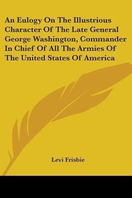 An Eulogy On The Illustrious Character Of The Late General George Washington, Commander In Chief Of All The Armies Of The United States Of America(English, Paperback, Frisbie Levi) An Eulogy On The Illustrious Character Of The Late General George Washington, Commander In Chief Of All The Armies Of The United States Of America(English, Paperback, Frisbie Levi)