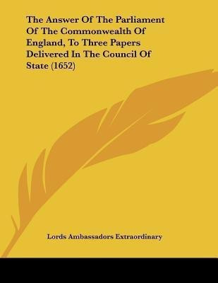 The Answer Of The Parliament Of The Commonwealth Of England, To Three Papers Delivered In The Council Of State (1652)(English, Paperback, Lords Ambassadors Extraordinary)