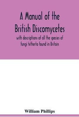 A manual of the British Discomycetes with descriptions of all the species of fungi hitherto found in Britain, included in the family and illustrations of the genera(English, Paperback, Phillips William) A manual of the British Discomycetes with descriptions of all the species of fungi hitherto found in Britain, included in the family and illustrations of the genera(English, Paperback, Phillips William)