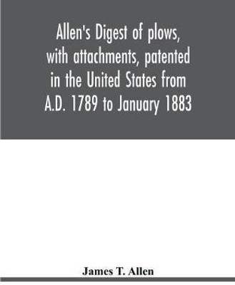 Allen's digest of plows, with attachments, patented in the United States from A.D. 1789 to January 1883(English, Paperback, T Allen James)