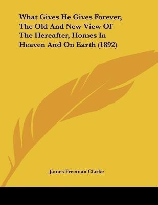 What Gives He Gives Forever, The Old And New View Of The Hereafter, Homes In Heaven And On Earth (1892)(English, Paperback, Clarke James Freeman)