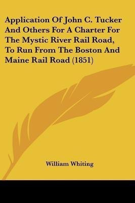 Application Of John C. Tucker And Others For A Charter For The Mystic River Rail Road, To Run From The Boston And Maine Rail Road (1851)(English, Paperback, Whiting William Dr)