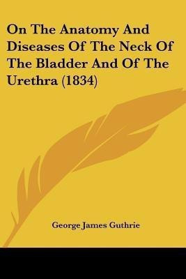 On The Anatomy And Diseases Of The Neck Of The Bladder And Of The Urethra (1834)(English, Paperback, Guthrie George James)