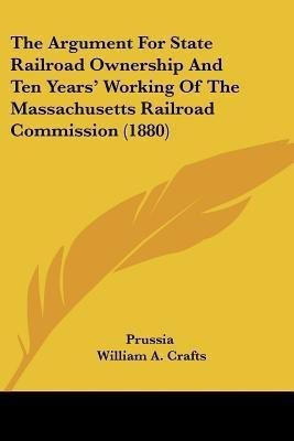 The Argument For State Railroad Ownership And Ten Years' Working Of The Massachusetts Railroad Commission (1880)(English, Paperback, Prussia William A)