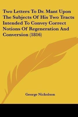Two Letters To Dr. Mant Upon The Subjects Of His Two Tracts Intended To Convey Correct Notions Of Regeneration And Conversion (1816)(English, Paperback, Nicholson George)