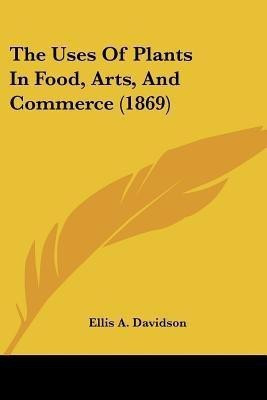 The Uses Of Plants In Food, Arts, And Commerce (1869)(English, Paperback, Davidson Ellis A)