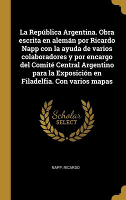 La Republica Argentina. Obra escrita en aleman por Ricardo Napp con la ayuda de varios colaboradores y por encargo del Comite Central Argentino para la Exposicion en Filadelfia. Con varios mapas(Spanish, Hardcover, Ricardo Napp) La Republica Argentina. Obra escrita en aleman por Ricardo Napp con la ayuda de varios colaboradores y por encargo del Comite Central Argentino para la Exposicion en Filadelfia. Con varios mapas(Spanish, Hardcover, Ricardo Napp)