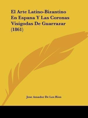 El Arte Latino-Bizantino En Espana Y Las Coronas Visigodas De Guarrazar (1861)(Spanish, Paperback, Rios Jose Amador De Los)