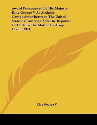 Award Pronounced By His Majesty King George V As Amiable Compositeur Between The United States Of America And The Republic Of Chile In The Matter Of Alsop Claim (1911)(English, Paperback, King George V)