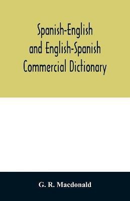 Spanish-English and English-Spanish commercial dictionary of the words and terms used in commercial correspondence which are not given in the dictionaries in ordinary use; compound phrases, idiomatic and technical expressions, etc(English, Paperback, R MacDonald G)