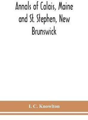 Annals of Calais, Maine and St. Stephen, New Brunswick; including the village of Milltown, Me., and the present town of Milltown, N.B(English, Paperback, C Knowlton I)