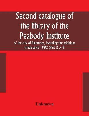 Second catalogue of the library of the Peabody Institute of the city of Baltimore, including the additions made since 1882 (Part I) A-B(English, Paperback, unknown)
