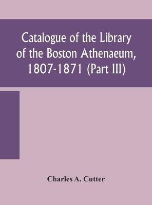 Catalogue of the Library of the Boston Athenaeum, 1807-1871 (Part III)(English, Hardcover, A Cutter Charles)