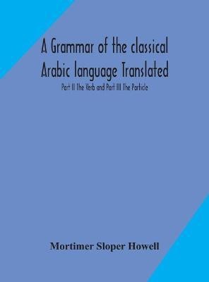 A grammar of the classical Arabic language Translated and Compiled From The Works Of The Most Approved Native or Naturalized Authorities Part II The Verb and Part III The Particle(English, Hardcover, Sloper Howell Mortimer)