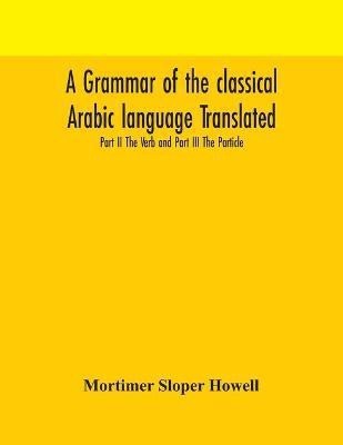 A grammar of the classical Arabic language Translated and Compiled From The Works Of The Most Approved Native or Naturalized Authorities Part II The Verb and Part III The Particle(English, Paperback, Sloper Howell Mortimer)